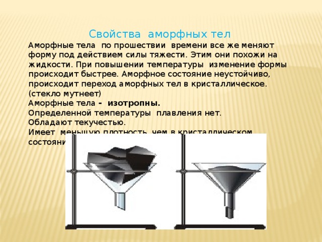 Свойства аморфных тел Аморфные тела по прошествии времени все же меняют форму под действием силы тяжести. Этим они похожи на жидкости. При повышении температуры изменение формы происходит быстрее. Аморфное состояние неустойчиво, происходит переход аморфных тел в кристаллическое. (стекло мутнеет) Аморфные тела - изотропны. Определенной температуры плавления нет. Обладают текучестью. Имеет меньшую плотность, чем в кристаллическом состоянии. 