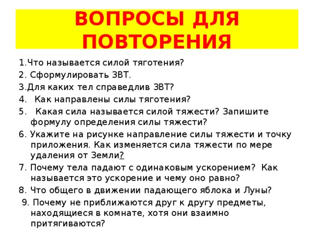 ВОПРОСЫ ДЛЯ ПОВТОРЕНИЯ 1.Что называется силой тяготения? 2. Сформулировать ЗВТ. 3.Для каких тел справедлив ЗВТ? Как направлены силы тяготения? 5. Какая сила называется силой тяжести? Запишите формулу определения силы тяжести? 6. Укажите на рисунке направление силы тяжести и точку приложения. Как изменяется сила тяжести по мере удаления от Земли ? 7. Почему тела падают с одинаковым ускорением? Как называется это ускорение и чему оно равно? 8. Что общего в движении падающего яблока и Луны?  9. Почему не приближаются друг к другу предметы, находящиеся в комнате, хотя они взаимно притягиваются? 