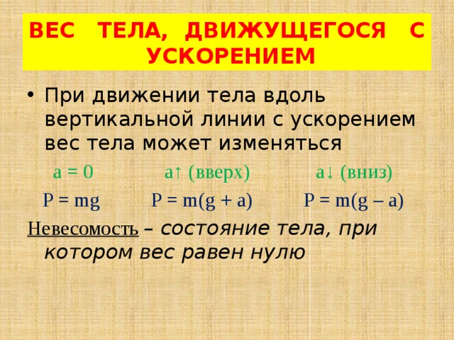 ВЕС ТЕЛА, ДВИЖУЩЕГОСЯ С УСКОРЕНИЕМ При движении тела вдоль вертикальной линии с ускорением вес тела может изменяться  а = 0 а ↑ (вверх) а↓ (вниз)  P = mg P = m(g + a) P = m(g – a) Невесомость  – состояние тела, при котором вес равен нулю 