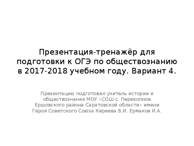 Презентация-тренажёр для подготовки к ОГЭ по обществознанию в 2017-2018 учебном году. Вариант 4. Презентацию подготовил учитель истории и обществознания МОУ «СОШ с. Перекопное Ершовского района Саратовской области» имени Героя Советского Союза Киреева В.И. Ермаков И.А. 