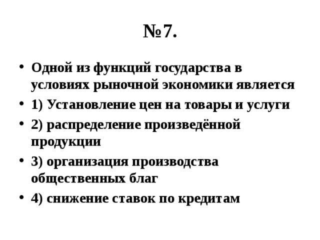 № 7. Одной из функций государства в условиях рыночной экономики является 1) Установление цен на товары и услуги 2) распределение произведённой продукции 3) организация производства общественных благ 4) снижение ставок по кредитам 