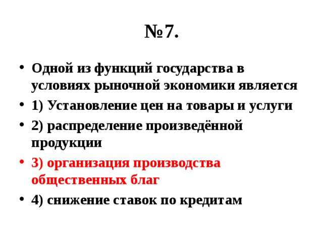 № 7. Одной из функций государства в условиях рыночной экономики является 1) Установление цен на товары и услуги 2) распределение произведённой продукции 3) организация производства общественных благ 4) снижение ставок по кредитам 