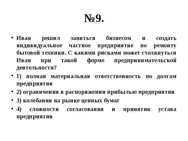 № 9. Иван решил заняться бизнесом и создать индивидуальное частное предприятие по ремонту бытовой техники. С какими рисками может столкнуться Иван при такой форме предпринимательской деятельности? 1) полная материальная ответственность по долгам предприятия 2) ограничения в распоряжении прибылью предприятия 3) колебания на рынке ценных бумаг 4) сложности согласования и принятия устава предприятия 