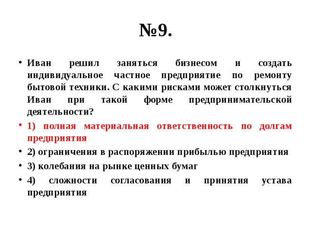 № 9. Иван решил заняться бизнесом и создать индивидуальное частное предприятие по ремонту бытовой техники. С какими рисками может столкнуться Иван при такой форме предпринимательской деятельности? 1) полная материальная ответственность по долгам предприятия 2) ограничения в распоряжении прибылью предприятия 3) колебания на рынке ценных бумаг 4) сложности согласования и принятия устава предприятия 