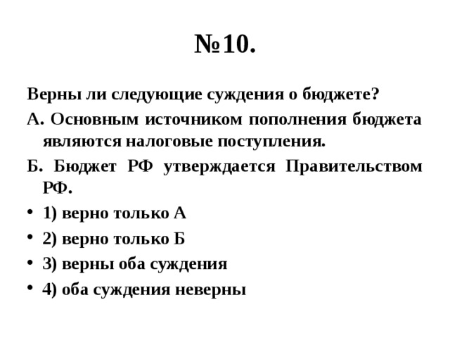 № 10. Верны ли следующие суждения о бюджете? А. Основным источником пополнения бюджета являются налоговые поступления. Б. Бюджет РФ утверждается Правительством РФ. 1) верно только А 2) верно только Б 3) верны оба суждения 4) оба суждения неверны 