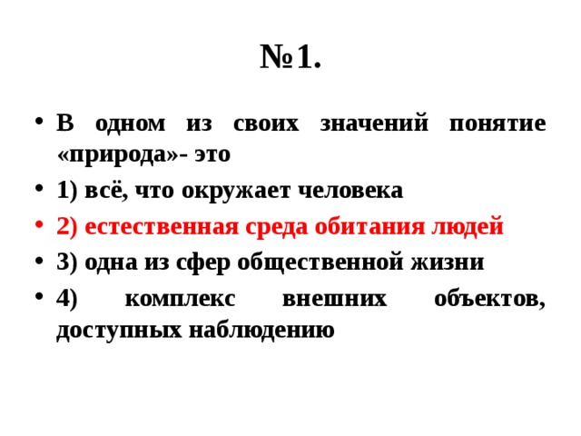 № 1. В одном из своих значений понятие «природа»- это 1) всё, что окружает человека 2) естественная среда обитания людей 3) одна из сфер общественной жизни 4) комплекс внешних объектов, доступных наблюдению 