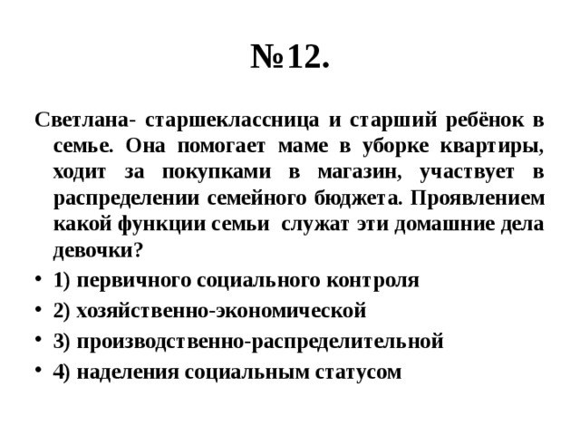 № 12. Светлана- старшеклассница и старший ребёнок в семье. Она помогает маме в уборке квартиры, ходит за покупками в магазин, участвует в распределении семейного бюджета. Проявлением какой функции семьи служат эти домашние дела девочки? 1) первичного социального контроля 2) хозяйственно-экономической 3) производственно-распределительной 4) наделения социальным статусом 