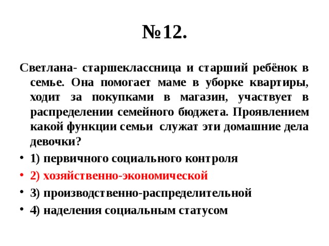 № 12. Светлана- старшеклассница и старший ребёнок в семье. Она помогает маме в уборке квартиры, ходит за покупками в магазин, участвует в распределении семейного бюджета. Проявлением какой функции семьи служат эти домашние дела девочки? 1) первичного социального контроля 2) хозяйственно-экономической 3) производственно-распределительной 4) наделения социальным статусом 