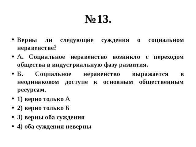 № 13. Верны ли следующие суждения о социальном неравенстве? А. Социальное неравенство возникло с переходом общества в индустриальную фазу развития. Б. Социальное неравенство выражается в неодинаковом доступе к основным общественным ресурсам. 1) верно только А 2) верно только Б 3) верны оба суждения 4) оба суждения неверны 