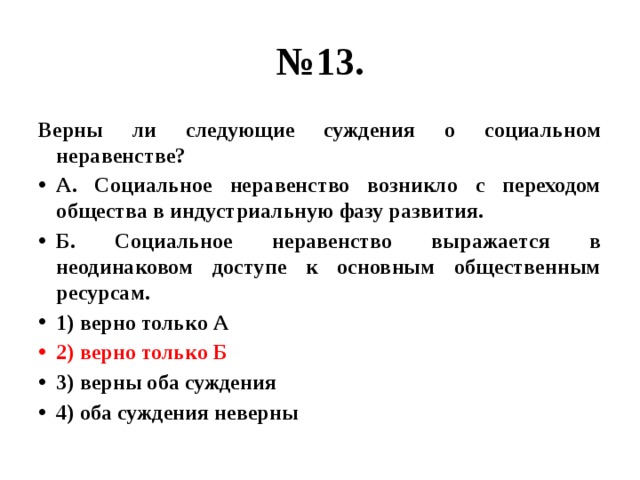 № 13. Верны ли следующие суждения о социальном неравенстве? А. Социальное неравенство возникло с переходом общества в индустриальную фазу развития. Б. Социальное неравенство выражается в неодинаковом доступе к основным общественным ресурсам. 1) верно только А 2) верно только Б 3) верны оба суждения 4) оба суждения неверны 