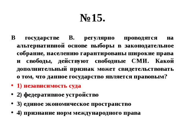 № 15. В государстве В. регулярно проводятся на альтернативной основе выборы в законодательное собрание, населению гарантированы широкие права и свободы, действуют свободные СМИ. Какой дополнительный признак может свидетельствовать о том, что данное государство является правовым? 1) независимость суда 2) федеративное устройство 3) единое экономическое пространство 4) признание норм международного права 