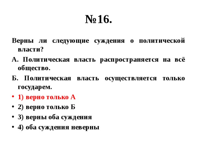 № 16. Верны ли следующие суждения о политической власти? А. Политическая власть распространяется на всё общество. Б. Политическая власть осуществляется только государем. 1) верно только А 2) верно только Б 3) верны оба суждения 4) оба суждения неверны 