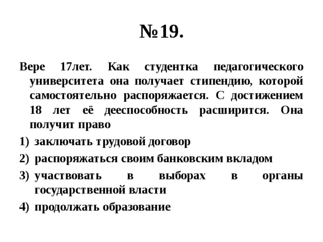 № 19. Вере 17лет. Как студентка педагогического университета она получает стипендию, которой самостоятельно распоряжается. С достижением 18 лет её дееспособность расширится. Она получит право заключать трудовой договор распоряжаться своим банковским вкладом участвовать в выборах в органы государственной власти продолжать образование 