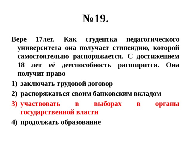 № 19. Вере 17лет. Как студентка педагогического университета она получает стипендию, которой самостоятельно распоряжается. С достижением 18 лет её дееспособность расширится. Она получит право заключать трудовой договор распоряжаться своим банковским вкладом участвовать в выборах в органы государственной власти продолжать образование 