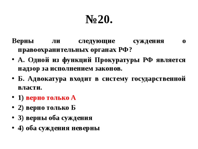 № 20. Верны ли следующие суждения о правоохранительных органах РФ? А. Одной из функций Прокуратуры РФ является надзор за исполнением законов. Б. Адвокатура входит в систему государственной власти. 1) верно только А 2) верно только Б 3) верны оба суждения 4) оба суждения неверны 