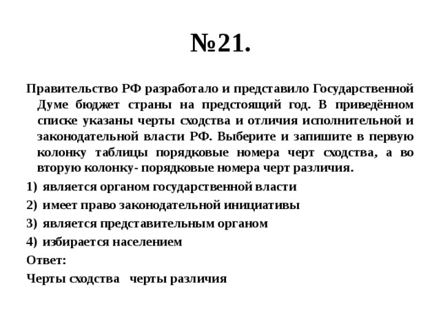 № 21. Правительство РФ разработало и представило Государственной Думе бюджет страны на предстоящий год. В приведённом списке указаны черты сходства и отличия исполнительной и законодательной власти РФ. Выберите и запишите в первую колонку таблицы порядковые номера черт сходства, а во вторую колонку- порядковые номера черт различия. является органом государственной власти имеет право законодательной инициативы является представительным органом избирается населением Ответ: Черты сходства черты различия 