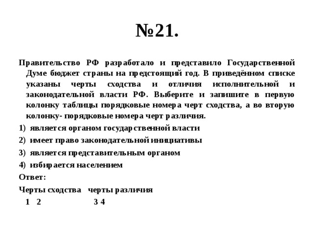 № 21. Правительство РФ разработало и представило Государственной Думе бюджет страны на предстоящий год. В приведённом списке указаны черты сходства и отличия исполнительной и законодательной власти РФ. Выберите и запишите в первую колонку таблицы порядковые номера черт сходства, а во вторую колонку- порядковые номера черт различия. является органом государственной власти имеет право законодательной инициативы является представительным органом избирается населением Ответ: Черты сходства черты различия  1 2 3 4 