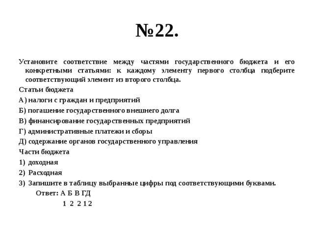 № 22. Установите соответствие между частями государственного бюджета и его конкретными статьями: к каждому элементу первого столбца подберите соответствующий элемент из второго столбца. Статьи бюджета А) налоги с граждан и предприятий Б) погашение государственного внешнего долга В) финансирование государственных предприятий Г) административные платежи и сборы Д) содержание органов государственного управления Части бюджета доходная Расходная Запишите в таблицу выбранные цифры под соответствующими буквами.  Ответ: А Б В ГД  1 2 2 1 2 