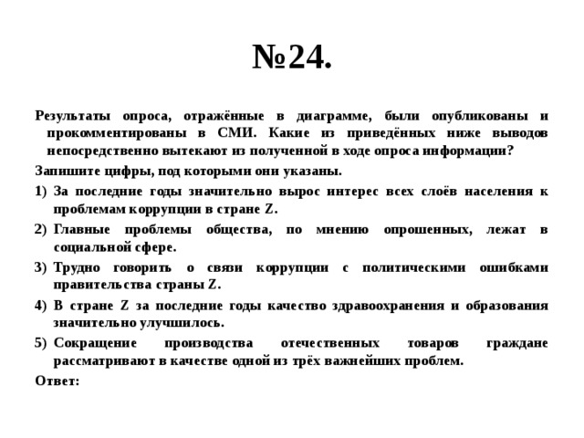 № 24. Результаты опроса, отражённые в диаграмме, были опубликованы и прокомментированы в СМИ. Какие из приведённых ниже выводов непосредственно вытекают из полученной в ходе опроса информации? Запишите цифры, под которыми они указаны. За последние годы значительно вырос интерес всех слоёв населения к проблемам коррупции в стране Z. Главные проблемы общества, по мнению опрошенных, лежат в социальной сфере. Трудно говорить о связи коррупции с политическими ошибками правительства страны Z. В стране Z за последние годы качество здравоохранения и образования значительно улучшилось. Сокращение производства отечественных товаров граждане рассматривают в качестве одной из трёх важнейших проблем. Ответ: 