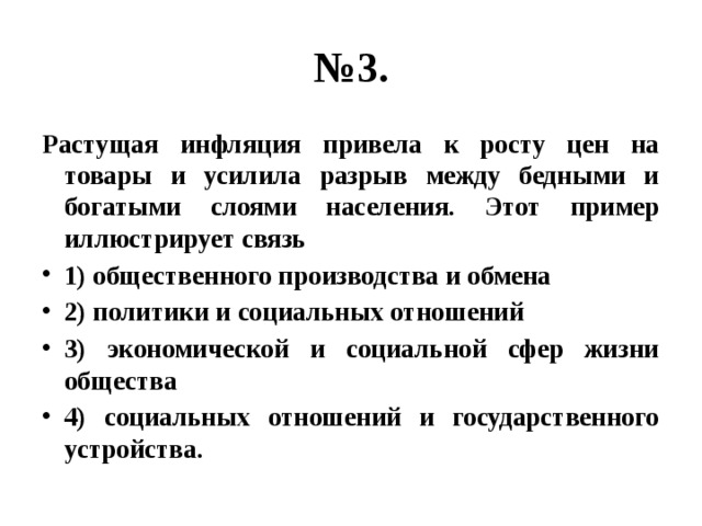 № 3. Растущая инфляция привела к росту цен на товары и усилила разрыв между бедными и богатыми слоями населения. Этот пример иллюстрирует связь 1) общественного производства и обмена 2) политики и социальных отношений 3) экономической и социальной сфер жизни общества 4) социальных отношений и государственного устройства. 