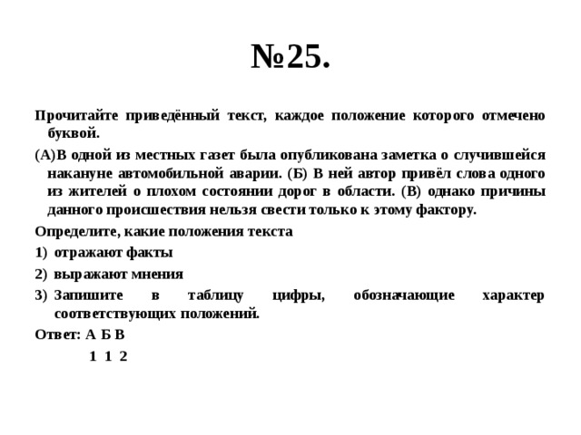 № 25. Прочитайте приведённый текст, каждое положение которого отмечено буквой. (А)В одной из местных газет была опубликована заметка о случившейся накануне автомобильной аварии. (Б) В ней автор привёл слова одного из жителей о плохом состоянии дорог в области. (В) однако причины данного происшествия нельзя свести только к этому фактору. Определите, какие положения текста отражают факты выражают мнения Запишите в таблицу цифры, обозначающие характер соответствующих положений. Ответ: А Б В  1 1 2 