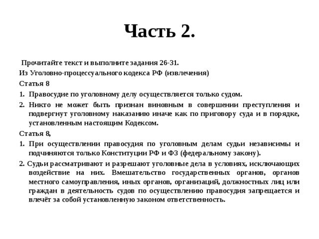 Часть 2.  Прочитайте текст и выполните задания 26-31. Из Уголовно-процессуального кодекса РФ (извлечения) Статья 8 Правосудие по уголовному делу осуществляется только судом. Никто не может быть признан виновным в совершении преступления и подвергнут уголовному наказанию иначе как по приговору суда и в порядке, установленным настоящим Кодексом. Статья 8, 1. При осуществлении правосудия по уголовным делам судьи независимы и подчиняются только Конституции РФ и ФЗ (федеральному закону). 2. Судьи рассматривают и разрешают уголовные дела в условиях, исключающих воздействие на них. Вмешательство государственных органов, органов местного самоуправления, иных органов, организаций, должностных лиц или граждан в деятельность судов по осуществлению правосудия запрещается и влечёт за собой установленную законом ответственность. 