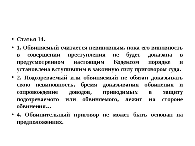 Статья 14. 1. Обвиняемый считается невиновным, пока его виновность в совершении преступления не будет доказана в предусмотренном настоящим Кодексом порядке и установлена вступившим в законную силу приговором суда. 2. Подозреваемый или обвиняемый не обязан доказывать свою невиновность, бремя доказывания обвинения и сопровождение доводов, приводимых в защиту подозреваемого или обвиняемого, лежит на стороне обвинения… 4. Обвинительный приговор не может быть основан на предположениях. 