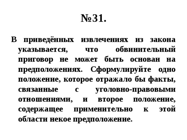 № 31. В приведённых извлечениях из закона указывается, что обвинительный приговор не может быть основан на предположениях. Сформулируйте одно положение, которое отражало бы факты, связанные с уголовно-правовыми отношениями, и второе положение, содержащее применительно к этой области некое предположение. 