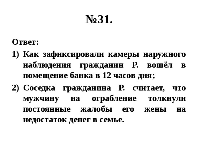 № 31. Ответ: Как зафиксировали камеры наружного наблюдения гражданин Р. вошёл в помещение банка в 12 часов дня; Соседка гражданина Р. считает, что мужчину на ограбление толкнули постоянные жалобы его жены на недостаток денег в семье. 