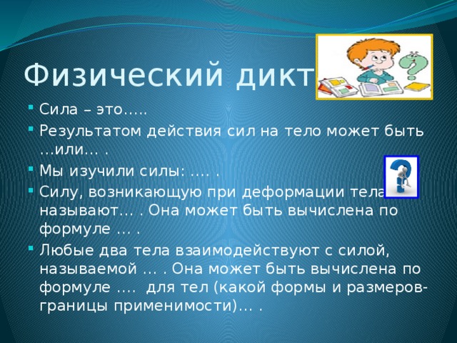 Физический диктант Сила – это….. Результатом действия сил на тело может быть …или… . Мы изучили силы: …. . Силу, возникающую при деформации тела называют… . Она может быть вычислена по формуле … . Любые два тела взаимодействуют с силой, называемой … . Она может быть вычислена по формуле …. для тел (какой формы и размеров- границы применимости)… . 