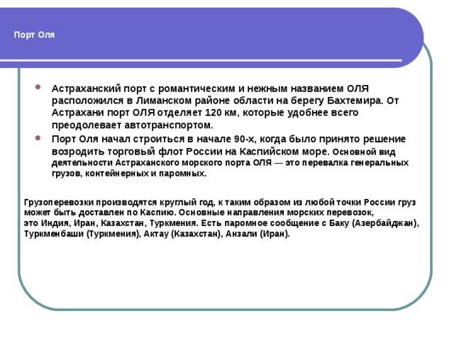 Порт Оля Астраханский порт с романтическим и нежным названием ОЛЯ расположился в Лиманском районе области на берегу Бахтемира. От Астрахани порт ОЛЯ отделяет 120 км, которые удобнее всего преодолевает автотранспортом. Порт Оля начал строиться в начале 90-х, когда было принято решение возродить торговый флот России на Каспийском море . Основной вид деятельности Астраханского морского порта ОЛЯ — это перевалка генеральных грузов, контейнерных и паромных. Грузоперевозки производятся круглый год, к таким образом из любой точки России груз может быть доставлен по Каспию. Основные направления морских перевозок, это Индия, Иран, Казахстан, Туркмения. Есть паромное сообщение с Баку (Азербайджан), Туркменбаши (Туркмения), Актау (Казахстан), Анзали (Иран). 