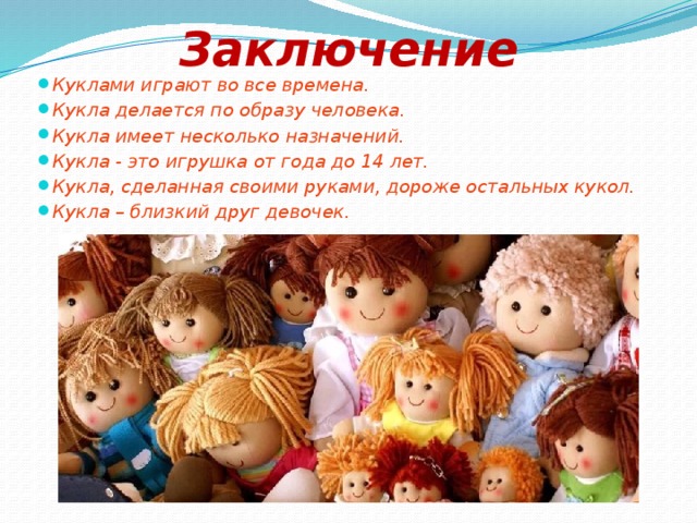 Заключение Куклами играют во все времена. Кукла делается по образу человека. Кукла имеет несколько назначений. Кукла - это игрушка от года до 14 лет. Кукла, сделанная своими руками, дороже остальных кукол. Кукла – близкий друг девочек. 