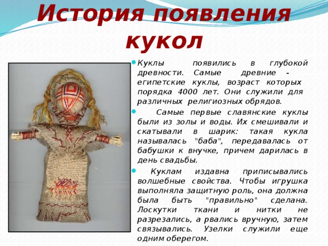 История появления кукол Куклы появились в глубокой древности. Самые древние - египетские куклы, возраст которых порядка 4000 лет. Они служили для различных религиозных обрядов.  Самые первые славянские куклы были из золы и воды. Их смешивали и скатывали в шарик: такая кукла называлась 