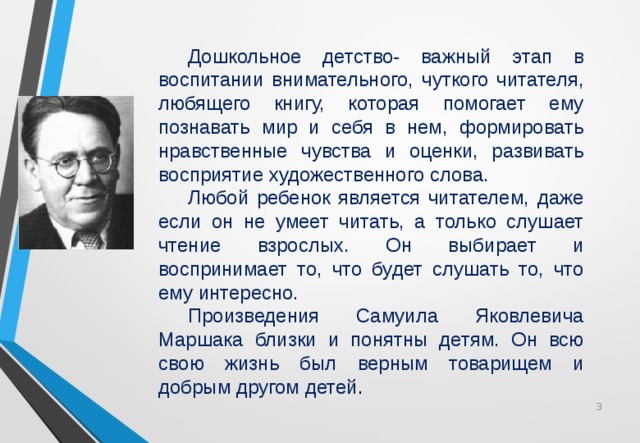  Дошкольное детство- важный этап в воспитании внимательного, чуткого читателя, любящего книгу, которая помогает ему познавать мир и себя в нем, формировать нравственные чувства и оценки, развивать восприятие художественного слова.  Любой ребенок является читателем, даже если он не умеет читать, а только слушает чтение взрослых. Он выбирает и воспринимает то, что будет слушать то, что ему интересно.  Произведения Самуила Яковлевича Маршака близки и понятны детям. Он всю свою жизнь был верным товарищем и добрым другом детей .  