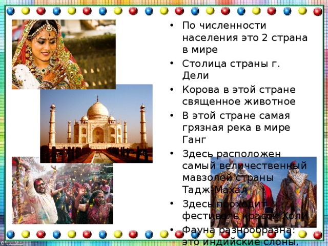 По численности населения это 2 страна в мире Столица страны г. Дели Корова в этой стране священное животное В этой стране самая грязная река в мире Ганг Здесь расположен самый величественный мавзолей страны Тадж-Махал Здесь проходит фестиваль красок Холи Фауна разнообразна: это индийские слоны, волы, буйволы, тигры, однорогий носорог, леопарды, малайские медведи 