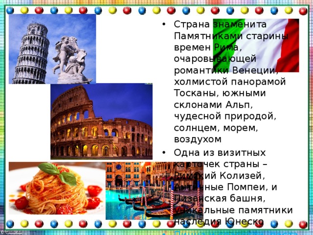 Страна знаменита Памятниками старины времен Рима, очаровывающей романтики Венеции, холмистой панорамой Тосканы, южными склонами Альп, чудесной природой, солнцем, морем, воздухом Одна из визитных карточек страны – Римский Колизей, Античные Помпеи, и Пизанская башня, уникальные памятники наследия Юнеско Пицца и спагетти, паста и ризотто, равиоли и лазанья – уникальные блюда этой страны 