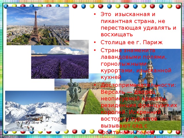 Это  изысканная и пикантная страна, не перестающая удивлять и восхищать Столица ее г. Париж Страна знаменита лавандовыми полями, горнолыжными курортами, изысканной кухней Достопримечательности: Версаль — дворец неописуемой красоты, резиденция французских королей. Искренний восторг у туристов вызывают сад с фонтанами перед дворцом и Оружейная площадь, Диснейленд 