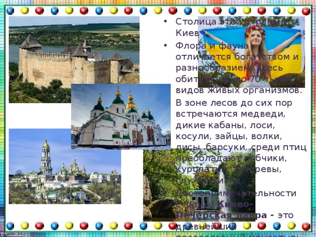 Столица этой страны г. Киев Флора и фауна отличается богатством и разнообразием, здесь обитает около 70 тысяч видов живых организмов. В зоне лесов до сих пор встречаются медведи, дикие кабаны, лоси, косули, зайцы, волки, лисы, барсуки, среди птиц преобладают рябчики, куропатки, тетеревы, глухари и т.д.  Достопримечательности страны: Киево-Печерская лавра - это древнейший православный монастырь Руси , Хотинская крепость, озеро Синевир, Софийский собор, улица Крещатик, Почаевская лавра, Замок Радомысль и др. 