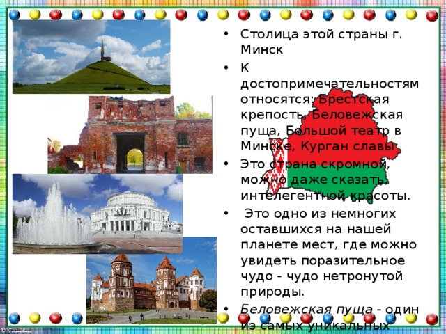 Столица этой страны г. Минск К достопримечательностям относятся: Брестская крепость, Беловежская пуща, Большой театр в Минске, Курган славы Это страна скромной, можно даже сказать, интелегентной красоты.  Это одно из немногих оставшихся на нашей планете мест, где можно увидеть поразительное чудо - чудо нетронутой природы. Беловежская пуща  - один из самых уникальных массивов не только в Европе, но и мире. Леса пущи дошли до наших дней в первозданном виде Национальные парки  