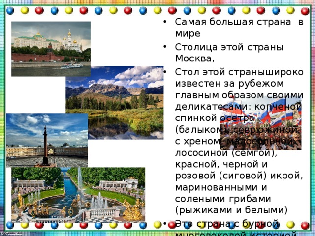 Самая большая страна  в мире Столица этой страны Москва, Стол этой странышироко известен за рубежом главным образом своими деликатесами: копченой спинкой осетра (балыком), севрюжиной с хреном, малосольной лососиной (семгой), красной, черной и розовой (сиговой) икрой, маринованными и солеными грибами (рыжиками и белыми) Это страна с бурной многовековой историей и богатой культурой Достопримечательности: Бальнеологические курорты, Пляжные курорты , Горнолыжные курорты 