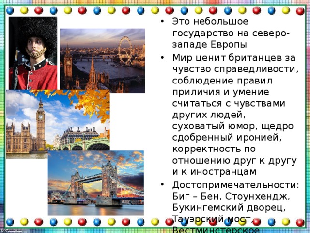 Это небольшое государство на северо-западе Европы Мир ценит британцев за чувство справедливости, соблюдение правил приличия и умение считаться с чувствами других людей, суховатый юмор, щедро сдобренный иронией, корректность по отношению друг к другу и к иностранцам Достопримечательности: Биг – Бен, Стоунхендж, Букингемский дворец, Тауэрский мост, Вестминстерское аббатство 