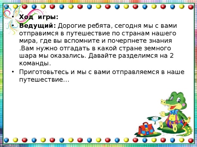 Ход игры: Ведущий:  Дорогие ребята, сегодня мы с вами отправимся в путешествие по странам нашего мира, где вы вспомните и почерпнете знания .Вам нужно отгадать в какой стране земного шара мы оказались. Давайте разделимся на 2 команды. Приготовьтесь и мы с вами отправляемся в наше путешествие… 