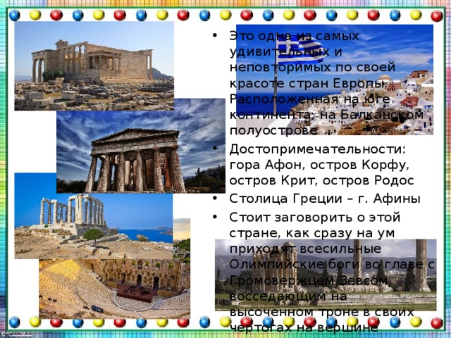 Это одна из самых удивительных и неповторимых по своей красоте стран Европы. Расположенная на юге континента, на Балканском полуострове Достопримечательности: гора Афон, остров Корфу, остров Крит, остров Родос Столица Греции – г. Афины Стоит заговорить о этой стране, как сразу на ум приходят всесильные Олимпийские боги во главе с Громовержцем Зевсом, восседающим на высоченном троне в своих чертогах на вершине Олимпа, или гомеровские герои, философы древности и искусные ваятели античных времен, а также великий поход  Александра Македонского   