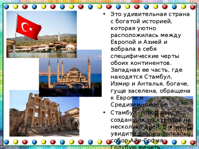 Это удивительная страна с богатой историей, которая уютно расположилась между Европой и Азией и вобрала в себя специфические черты обоих континентов. Западная ее часть, где находятся Стамбул, Измир и Анталья, богаче, гуще заселена, обращена к Европе и Средиземноморью Стамбул -город просто создан для экскурсиий на несколько дней. Вы увидите дворец Топкапы, собор Айя-София, Голубую мечеть, Цистерну Базилика, площадь Ахмедие, дворец Долмабахче, Босфорский мост и многое другое 