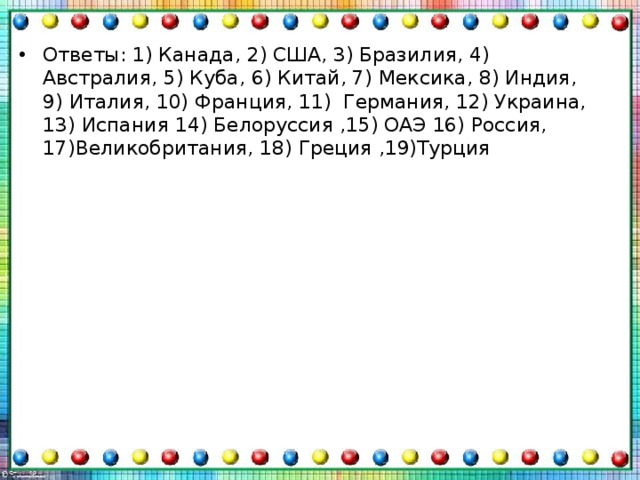 Ответы: 1) Канада, 2) США, 3) Бразилия, 4) Австралия, 5) Куба, 6) Китай, 7) Мексика, 8) Индия, 9) Италия, 10) Франция, 11) Германия, 12) Украина, 13) Испания 14) Белоруссия ,15) ОАЭ 16) Россия, 17)Великобритания, 18) Греция ,19)Турция 