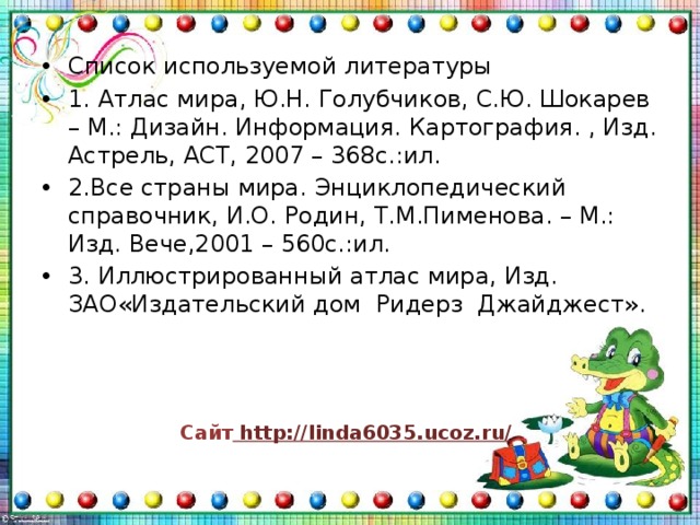Список используемой литературы 1. Атлас мира, Ю.Н. Голубчиков, С.Ю. Шокарев – М.: Дизайн. Информация. Картография. , Изд. Астрель, АСТ, 2007 – 368с.:ил. 2.Все страны мира. Энциклопедический справочник, И.О. Родин, Т.М.Пименова. – М.: Изд. Вече,2001 – 560с.:ил. 3. Иллюстрированный атлас мира, Изд. ЗАО«Издательский дом Ридерз Джайджест». Сайт http://linda6035.ucoz.ru/  