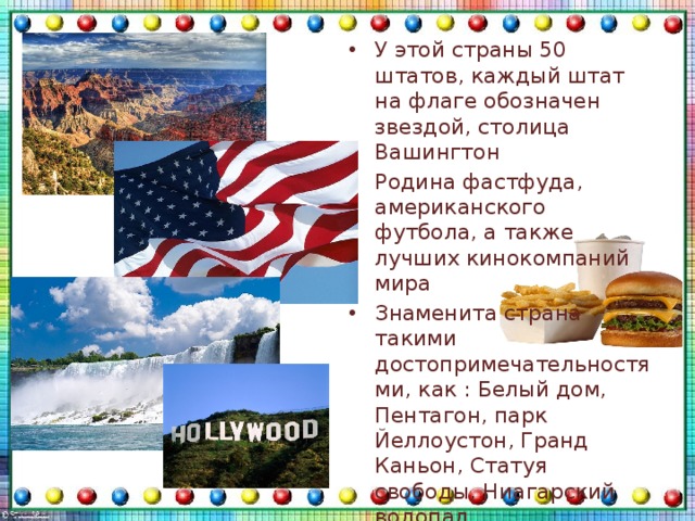 У этой страны 50 штатов, каждый штат на флаге обозначен звездой, столица Вашингтон Родина фастфуда, американского футбола, а также лучших кинокомпаний мира Знаменита страна такими достопримечательностями, как : Белый дом, Пентагон, парк Йеллоустон, Гранд Каньон, Статуя свободы, Ниагарский водопад Животный мир разнообразен, это пауки и змеи, а также медведи, вилороги м медведи-гризли 