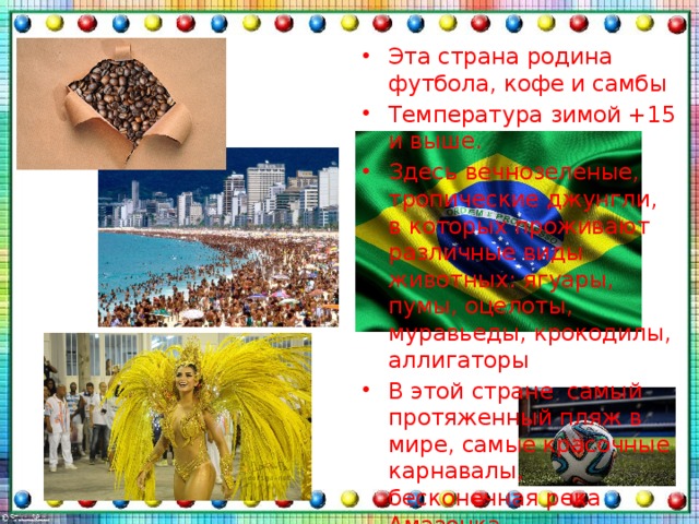 Эта страна родина футбола, кофе и самбы Температура зимой +15 и выше. Здесь вечнозеленые, тропические джунгли, в которых проживают различные виды животных: ягуары, пумы, оцелоты, муравьеды, крокодилы, аллигаторы В этой стране самый протяженный пляж в мире, самые красочные карнавалы, бесконечная река Амазонка 
