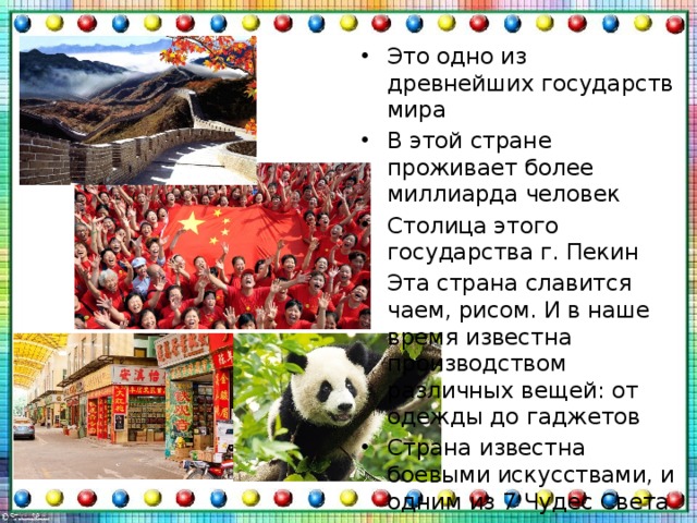 Это одно из древнейших государств мира В этой стране проживает более миллиарда человек Столица этого государства г. Пекин Эта страна славится чаем, рисом. И в наше время известна производством различных вещей: от одежды до гаджетов Страна известна боевыми искусствами, и одним из 7 Чудес Света В стране убийство панды карается смертной казнью 