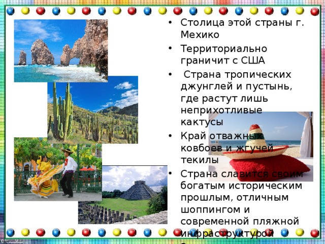 Столица этой страны г. Мехико Территориально граничит с США   Страна тропических джунглей и пустынь, где растут лишь неприхотливые кактусы Край отважных ковбоев и жгучей текилы Страна славится своим богатым историческим прошлым, отличным шоппингом и современной пляжной инфраструктурой Эта страна с огромным наследием индейцев Майя 